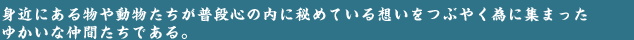 つぶやき隊とは…身近にある物や動物たちがキモかわキャラとなり、普段心の内に秘めている想いをつぶやく為に結成された仲間たちである。